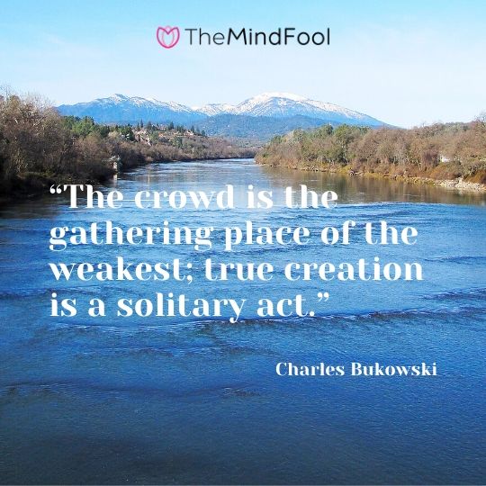 “The crowd is the gathering place of the weakest; true creation is a solitary act.” - Charles Bukowski