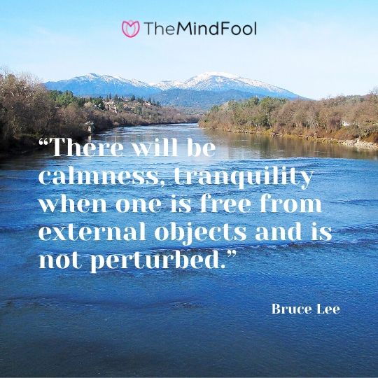 “There will be calmness, tranquility when one is free from external objects and is not perturbed.” – Bruce Lee