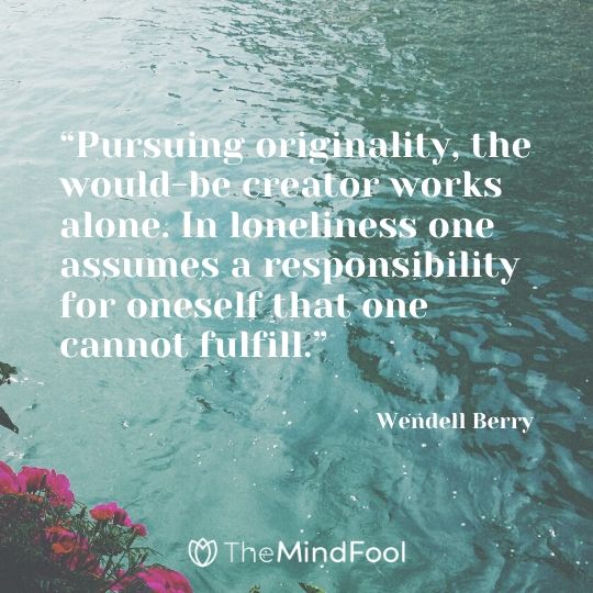 “Pursuing originality, the would-be creator works alone. In loneliness one assumes a responsibility for oneself that one cannot fulfill.” - Wendell Berry