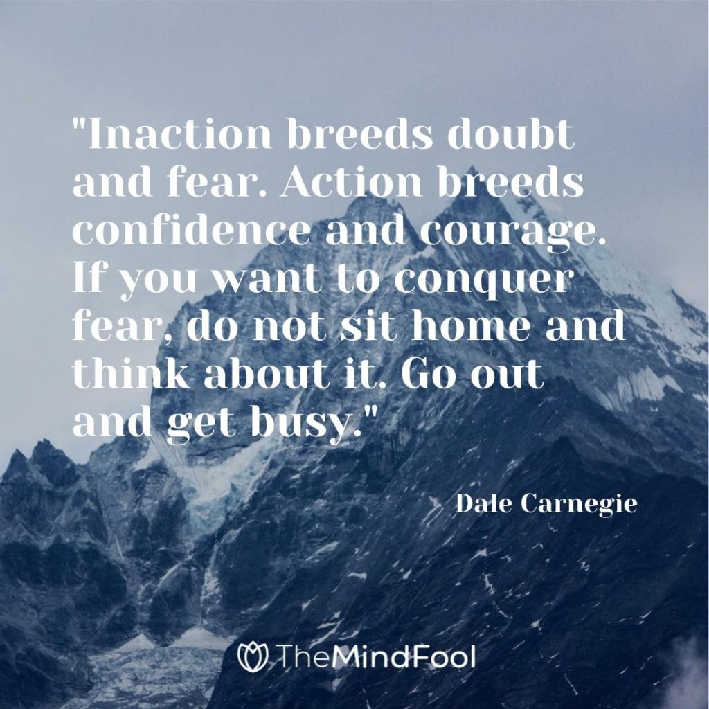 "Inaction breeds doubt and fear. Action breeds confidence and courage. If you want to conquer fear, do not sit home and think about it. Go out and get busy."-Dale Carnegie