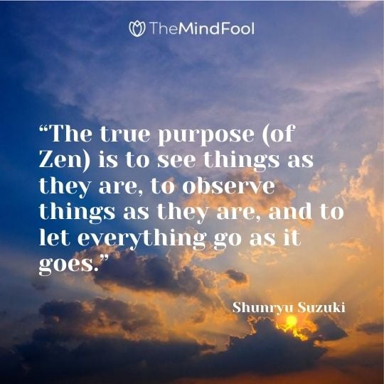 “The true purpose (of Zen) is to see things as they are, to observe things as they are, and to let everything go as it goes.” - Shunryu Suzuki 