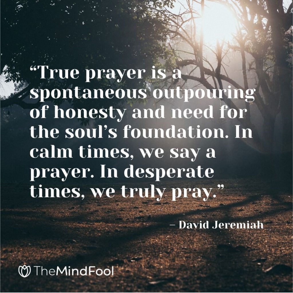 “True prayer is a spontaneous outpouring of honesty and need for the soul’s foundation. In calm times, we say a prayer. In desperate times, we truly pray.” – David Jeremiah