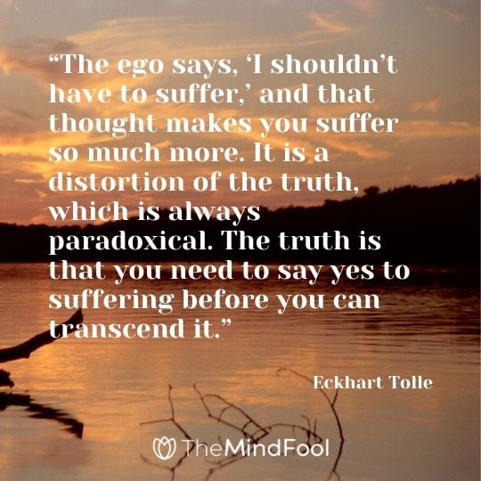 “The ego says, ‘I shouldn’t have to suffer,’ and that thought makes you suffer so much more. It is a distortion of the truth, which is always paradoxical. The truth is that you need to say yes to suffering before you can transcend it.” - Eckhart Tolle