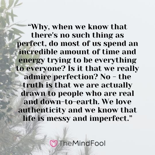 “Why, when we know that there's no such thing as perfect, do most of us spend an incredible amount of time and energy trying to be everything to everyone? Is it that we really admire perfection? No - the truth is that we are actually drawn to people who are real and down-to-earth. We love authenticity and we know that life is messy and imperfect.”