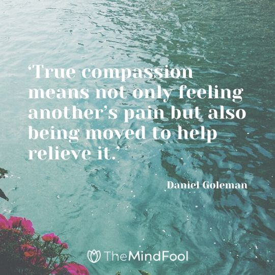 ‘True compassion means not only feeling another’s pain but also being moved to help relieve it.’ – Daniel Goleman