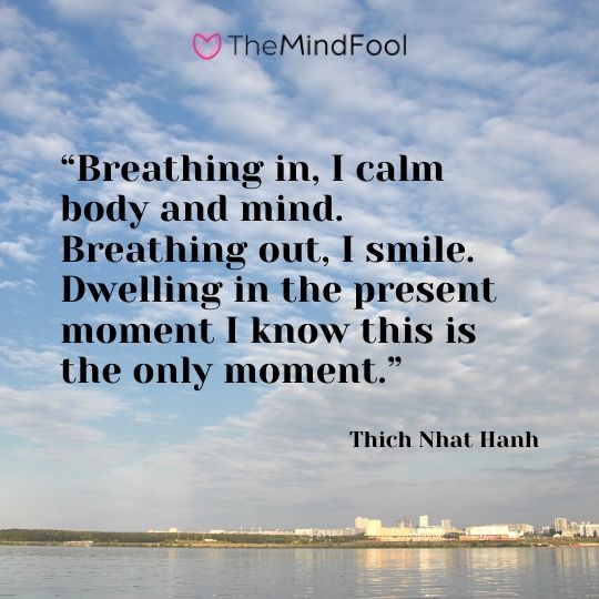 “Breathing in, I calm body and mind. Breathing out, I smile. Dwelling in the present moment I know this is the only moment.” - Thich Nhat Hanh