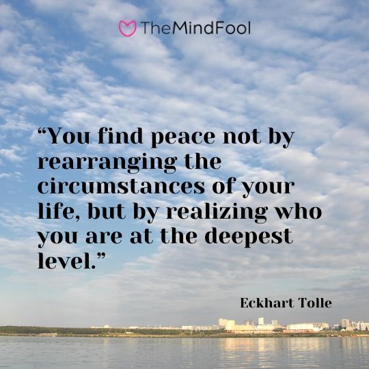 “You find peace not by rearranging the circumstances of your life, but by realizing who you are at the deepest level.” ― Eckhart Tolle