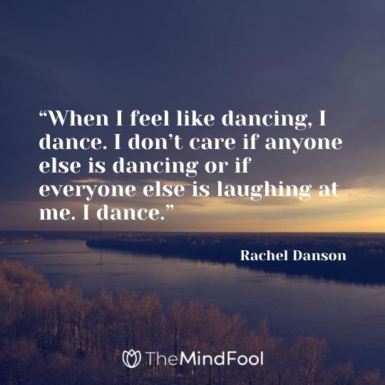 “When I feel like dancing, I dance. I don’t care if anyone else is dancing or if everyone else is laughing at me. I dance.” – Rachel Danson