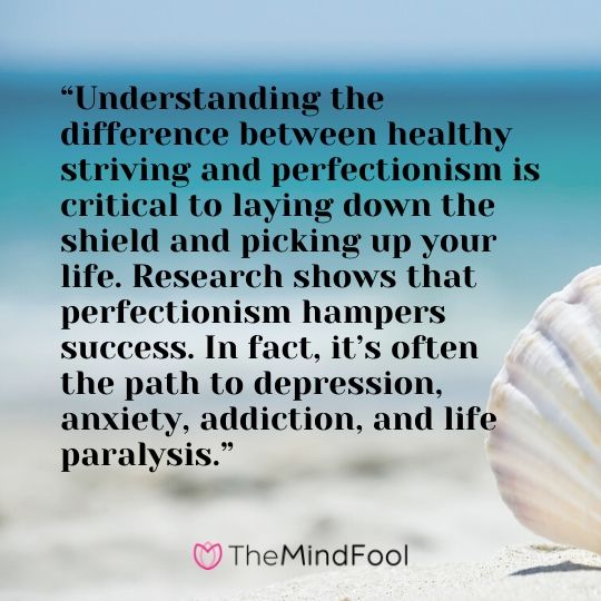 “Understanding the difference between healthy striving and perfectionism is critical to laying down the shield and picking up your life. Research shows that perfectionism hampers success. In fact, it’s often the path to depression, anxiety, addiction, and life paralysis.”