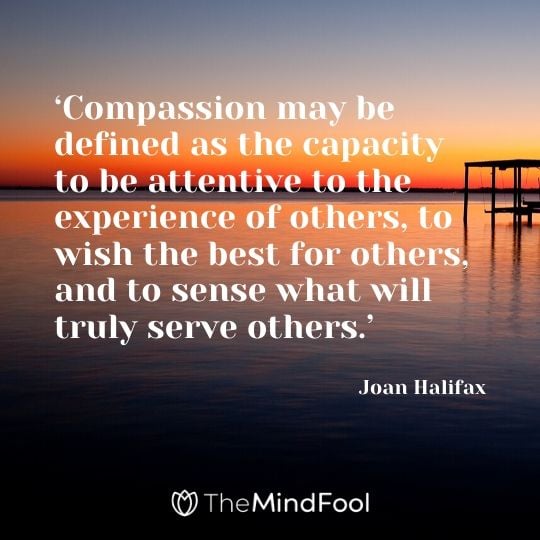 ‘Compassion may be defined as the capacity to be attentive to the experience of others, to wish the best for others, and to sense what will truly serve others.’ – Joan Halifax