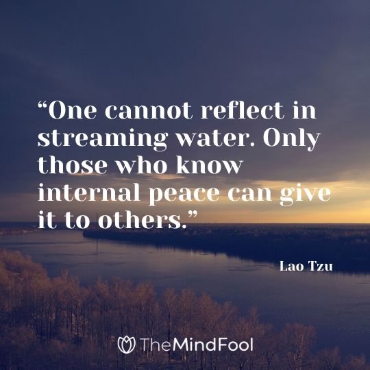 “One cannot reflect in streaming water. Only those who know internal peace can give it to others.” - Lao Tzu