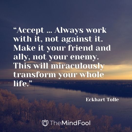 “Accept … Always work with it, not against it. Make it your friend and ally, not your enemy. This will miraculously transform your whole life.” - Eckhart Tolle