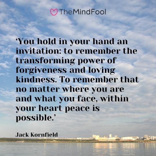 ‘You hold in your hand an invitation: to remember the transforming power of forgiveness and loving kindness. To remember that no matter where you are and what you face, within your heart peace is possible.’ - Jack Kornfield