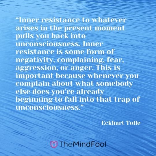 “Inner resistance to whatever arises in the present moment pulls you back into unconsciousness. Inner resistance is some form of negativity, complaining, fear, aggression, or anger. This is important because whenever you complain about what somebody else does you’re already beginning to fall into that trap of unconsciousness.” - Eckhart Tolle