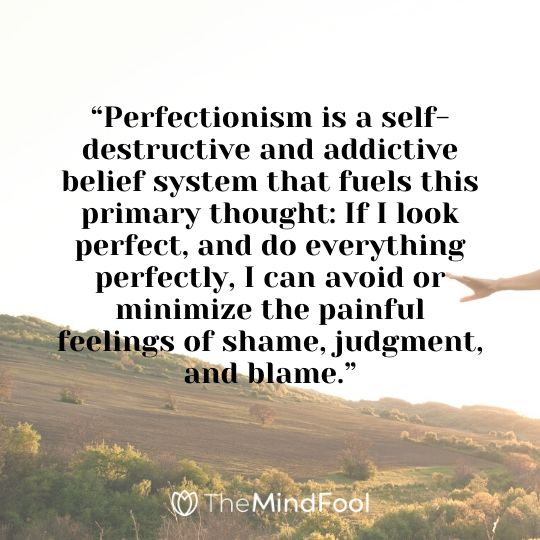 “Perfectionism is a self-destructive and addictive belief system that fuels this primary thought: If I look perfect, and do everything perfectly, I can avoid or minimize the painful feelings of shame, judgment, and blame.”