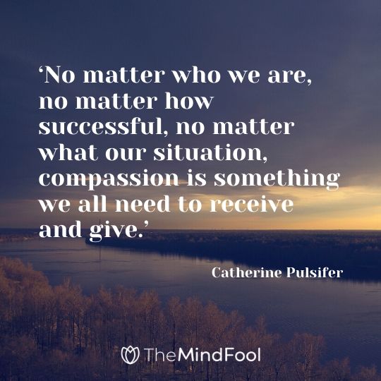 ‘No matter who we are, no matter how successful, no matter what our situation, compassion is something we all need to receive and give.’ - Catherine Pulsifer