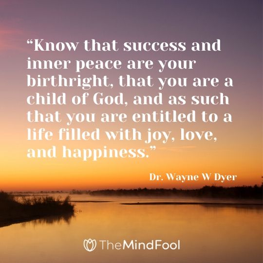 “Know that success and inner peace are your birthright, that you are a child of God, and as such that you are entitled to a life filled with joy, love, and happiness.” - Dr. Wayne W Dyer