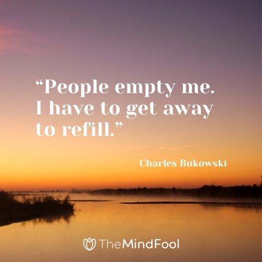 “People empty me. I have to get away to refill.” – Charles Bukowski