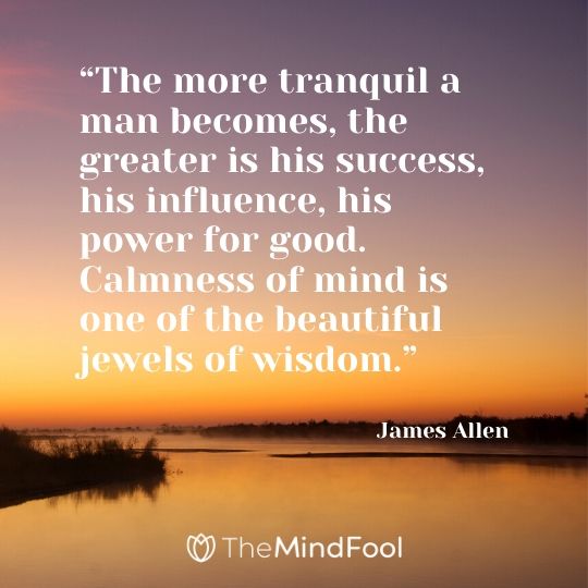 “The more tranquil a man becomes, the greater is his success, his influence, his power for good. Calmness of mind is one of the beautiful jewels of wisdom.” – James Allen