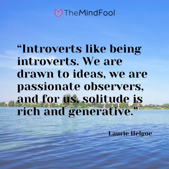 “Introverts like being introverts. We are drawn to ideas, we are passionate observers, and for us, solitude is rich and generative.” - Laurie Helgoe