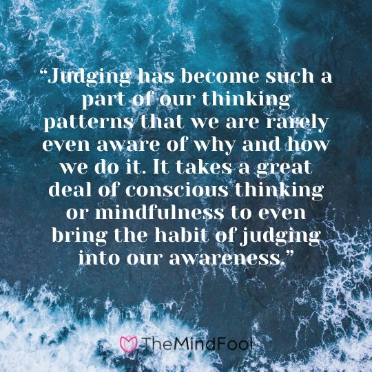 “Judging has become such a part of our thinking patterns that we are rarely even aware of why and how we do it. It takes a great deal of conscious thinking or mindfulness to even bring the habit of judging into our awareness.”