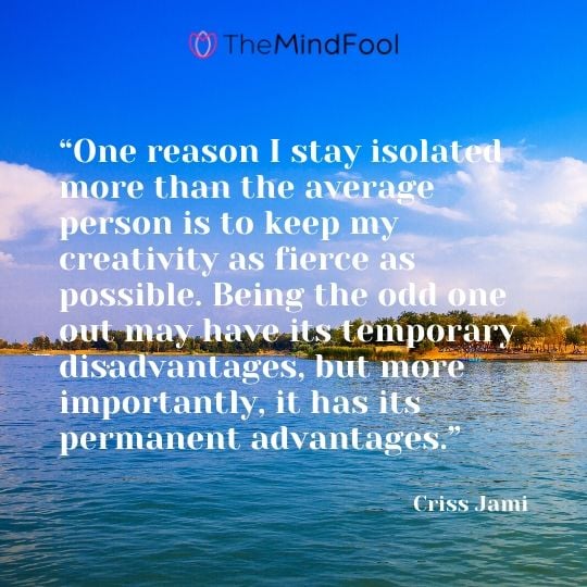 “One reason I stay isolated more than the average person is to keep my creativity as fierce as possible. Being the odd one out may have its temporary disadvantages, but more importantly, it has its permanent advantages.” - Criss Jami