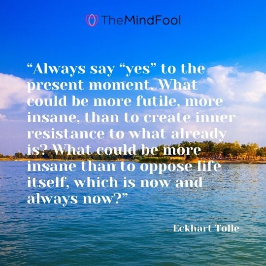 “Always say “yes” to the present moment. What could be more futile, more insane, than to create inner resistance to what already is? What could be more insane than to oppose life itself, which is now and always now?”  - Eckhart Tolle