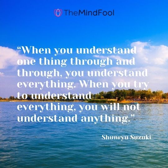 “When you understand one thing through and through, you understand everything. When you try to understand everything, you will not understand anything.” - Shunryu Suzuki