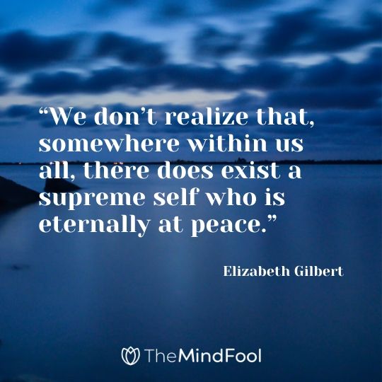 “We don’t realize that, somewhere within us all, there does exist a supreme self who is eternally at peace.” - Elizabeth Gilbert