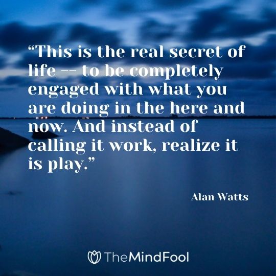 “This is the real secret of life – to be completely engaged with what you are doing in the here and now. And instead of calling it work, realize it is play.” - Alan Watts