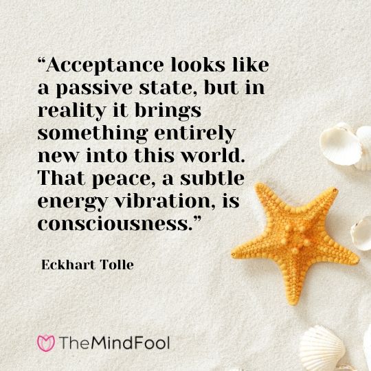 “Acceptance looks like a passive state, but in reality it brings something entirely new into this world. That peace, a subtle energy vibration, is consciousness.”  - Eckhart Tolle