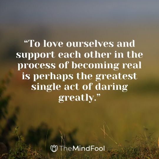 “To love ourselves and support each other in the process of becoming real is perhaps the greatest single act of daring greatly.”