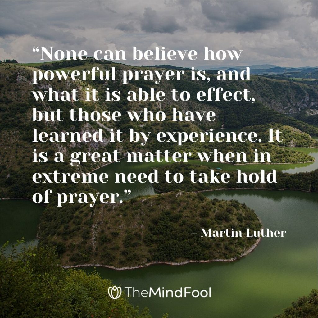 “None can believe how powerful prayer is, and what it is able to effect, but those who have learned it by experience. It is a great matter when in extreme need to take hold of prayer.” – Martin Luther