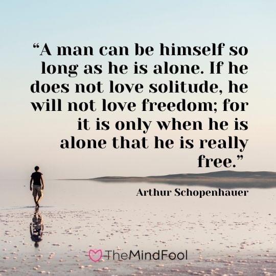 “A man can be himself so long as he is alone. If he does not love solitude, he will not love freedom; for it is only when he is alone that he is really free.” - Arthur Schopenhauer