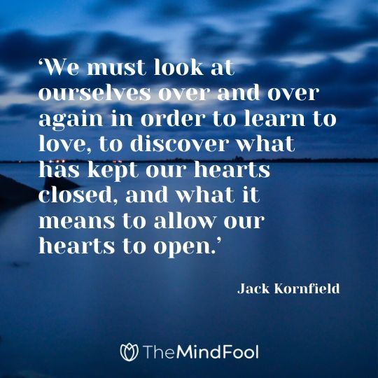 ‘We must look at ourselves over and over again in order to learn to love, to discover what has kept our hearts closed, and what it means to allow our hearts to open.’ - Jack Kornfield