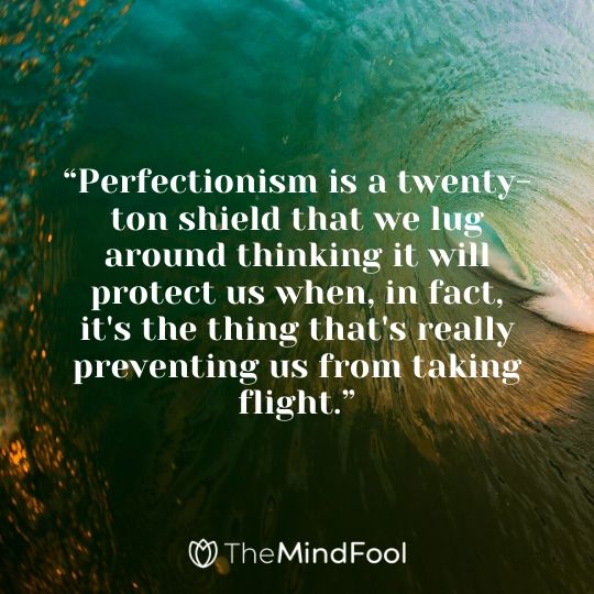 “Perfectionism is a twenty-ton shield that we lug around thinking it will protect us when, in fact, it's the thing that's really preventing us from taking flight.”