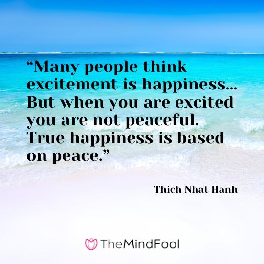 “Many people think excitement is happiness... But when you are excited you are not peaceful. True happiness is based on peace.” - Thich Nhat Hanh