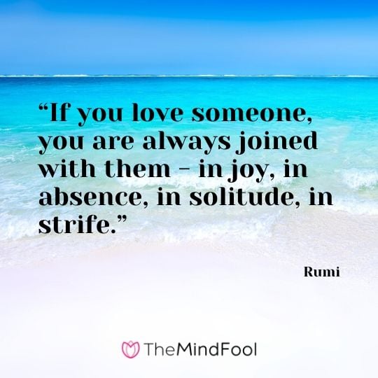 “If you love someone, you are always joined with them - in joy, in absence, in solitude, in strife.” - Rumi