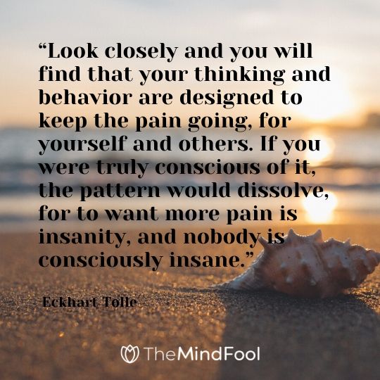 “Look closely and you will find that your thinking and behavior are designed to keep the pain going, for yourself and others. If you were truly conscious of it, the pattern would dissolve, for to want more pain is insanity, and nobody is consciously insane.” - Eckhart Tolle