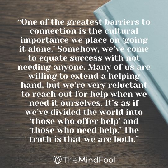 “One of the greatest barriers to connection is the cultural importance we place on ‘going it alone.’ Somehow, we’ve come to equate success with not needing anyone. Many of us are willing to extend a helping hand, but we’re very reluctant to reach out for help when we need it ourselves. It’s as if we’ve divided the world into ‘those who offer help’ and ‘those who need help.’ The truth is that we are both.”