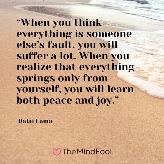 “When you think everything is someone else’s fault, you will suffer a lot. When you realize that everything springs only from yourself, you will learn both peace and joy.” - Dalai Lama