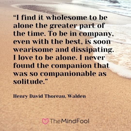 “I find it wholesome to be alone the greater part of the time. To be in company, even with the best, is soon wearisome and dissipating. I love to be alone. I never found the companion that was so companionable as solitude.” ― Henry David Thoreau