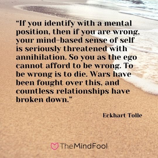 “If you identify with a mental position, then if you are wrong, your mind-based sense of self is seriously threatened with annihilation. So you as the ego cannot afford to be wrong. To be wrong is to die. Wars have been fought over this, and countless relationships have broken down.” - Eckhart Tolle