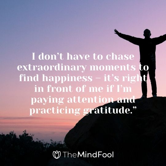 I don’t have to chase extraordinary moments to find happiness – it’s right in front of me if I’m paying attention and practicing gratitude.”