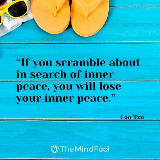 “If you scramble about in search of inner peace, you will lose your inner peace.” - Lao Tzu