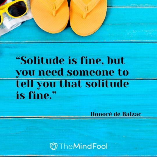 “Solitude is fine, but you need someone to tell you that solitude is fine.” – Honoré de Balzac