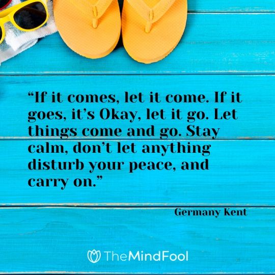 “If it comes, let it come. If it goes, it’s Okay, let it go. Let things come and go. Stay calm, don’t let anything disturb your peace, and carry on.” – Germany Kent