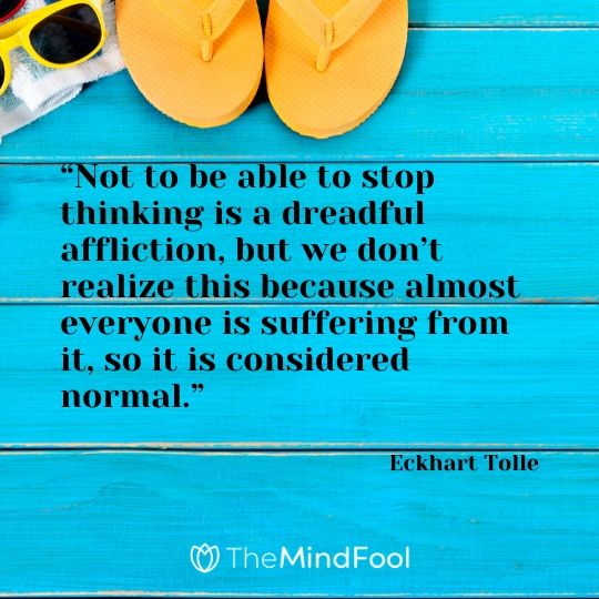 “Not to be able to stop thinking is a dreadful affliction, but we don’t realize this because almost everyone is suffering from it, so it is considered normal.” - Eckhart Tolle