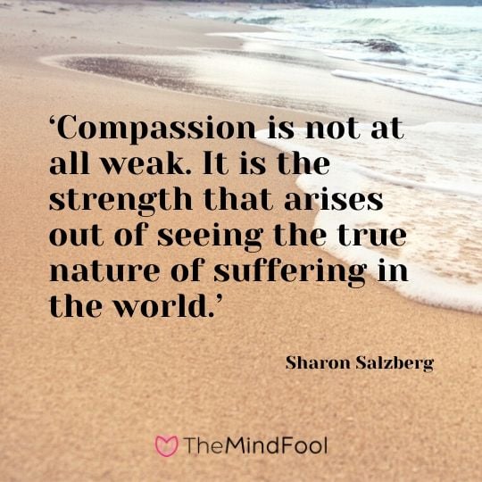 ‘Compassion is not at all weak. It is the strength that arises out of seeing the true nature of suffering in the world.’ - Sharon Salzberg