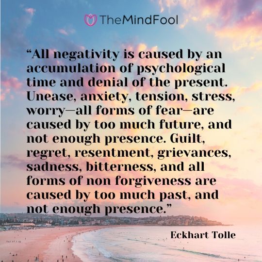 “All negativity is caused by an accumulation of psychological time and denial of the present. Unease, anxiety, tension, stress, worry—all forms of fear—are caused by too much future, and not enough presence. Guilt, regret, resentment, grievances, sadness, bitterness, and all forms of non forgiveness are caused by too much past, and not enough presence.” - Eckhart Tolle